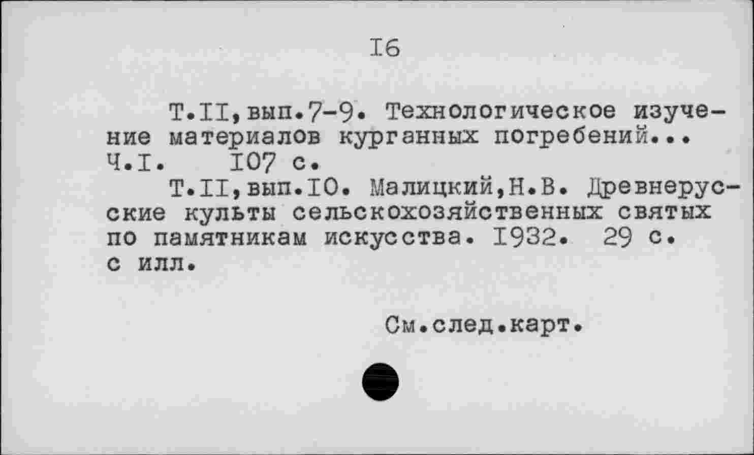 ﻿16
T.II,вып.7-9* Технологическое изучение материалов курганных погребений... Ч.І. 107 с.
Т.Н,вып.Ю. Малицкий,Н.В. Древнерусские культы сельскохозяйственных святых по памятникам искусства. 1932.	29 с.
с илл.
См.след.карт.